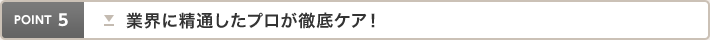 point5 業界に精通したプロが徹底ケア！