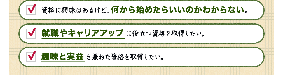 資格に興味はあるけど、何から始めたらいいのかわからない。 / 就職やキャリアアップに役立つ資格を取得したい。 / 趣味と実益を兼ねた資格を取得したい。