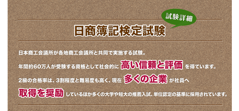 試験詳細 日商簿記検定試験 日本商工会議所が各地商工会議所と共同で実施する試験。2級の合格率は、3割程度と難易度も高く、現在が社員へしているほか大学や短大の推薦入試、単位認定の基準に採用しています。年間約72万人が受験する資格として社会的にを得ています。