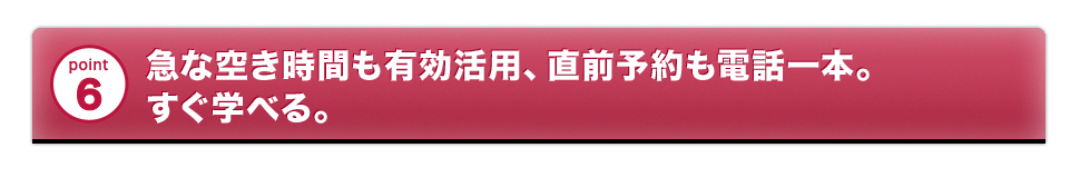 急な空き時間も有効活用、直前予約も電話一本。すぐ学べる。