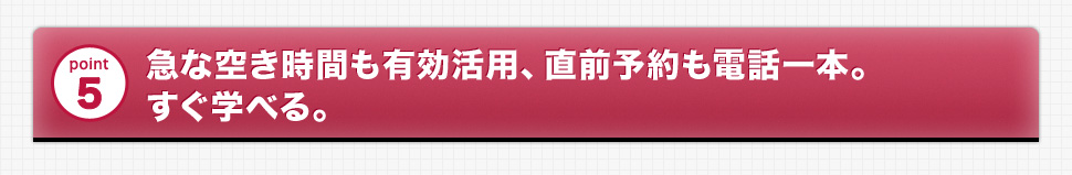 point5 急な空き時間も有効活用、直前予約も電話一本。すぐ学べる。