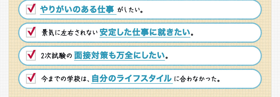 やりがいのある仕事がしたい。景気に左右されない安定した仕事に就きたい。2次試験の面接対策も万全にしたい。今までの学校は、自分のライフスタイルに合わなかった。