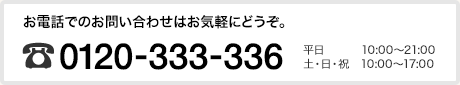 お電話でのお問い合わせはお気軽にどうぞ。フリーダイヤル 0120-333-336 平日10:00〜21:00 土・日・祝 10:00〜17:00