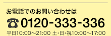 お電話でのお問い合わせは フリーダイヤル 0120-333-336 平日10:00〜21:00 土・日・祝 10:00〜17:00