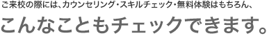 ご来校の際には、カウンセリング・スキルチェック・無料体験はもちろん、こんなこともチェックできます。