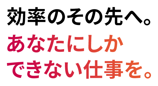 効率のその先へ。あなたにしかできない仕事を。