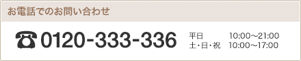 お電話でのお問い合わせ。フリーダイヤル 0120-333-336 平日10:00?21:00 土・日・祝 10:00?17:00